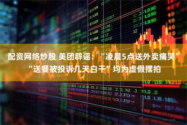 配资网络炒股 美团辟谣：“凌晨5点送外卖痛哭”“送餐被投诉几天白干”均为虚假摆拍