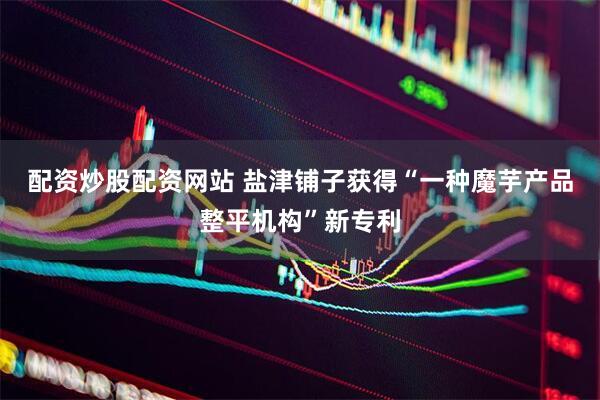 配资炒股配资网站 盐津铺子获得“一种魔芋产品整平机构”新专利