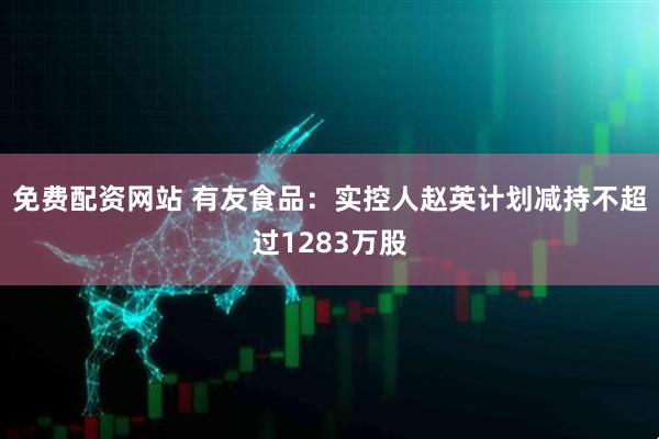 免费配资网站 有友食品：实控人赵英计划减持不超过1283万股