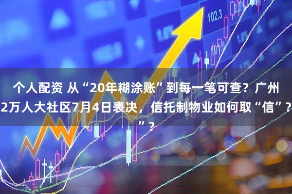 个人配资 从“20年糊涂账”到每一笔可查？广州2万人大社区7月4日表决，信托制物业如何取“信”？