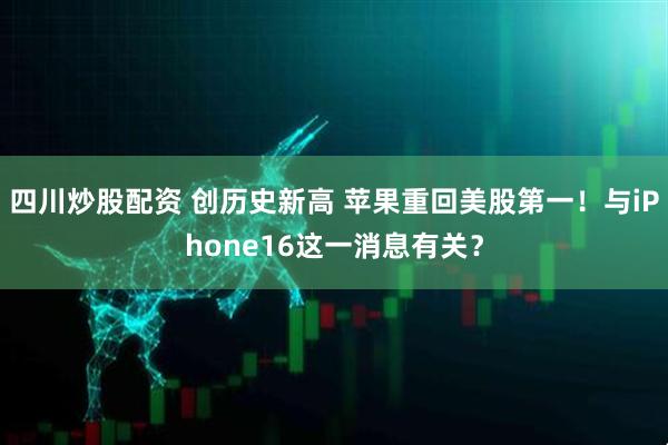 四川炒股配资 创历史新高 苹果重回美股第一！与iPhone16这一消息有关？