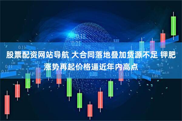 股票配资网站导航 大合同落地叠加货源不足 钾肥涨势再起价格逼近年内高点