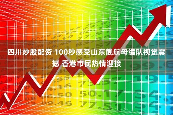 四川炒股配资 100秒感受山东舰航母编队视觉震撼 香港市民热情迎接