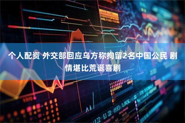 个人配资 外交部回应乌方称拘留2名中国公民 剧情堪比荒诞喜剧