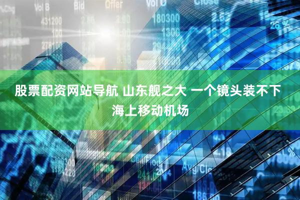 股票配资网站导航 山东舰之大 一个镜头装不下 海上移动机场