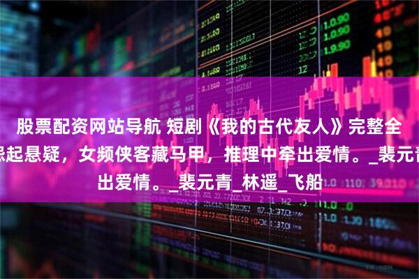 股票配资网站导航 短剧《我的古代友人》完整全集：江湖恩怨起悬疑，女频侠客藏马甲，推理中牵出爱情。_裴元青_林遥_飞船