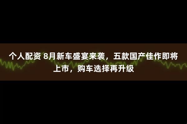 个人配资 8月新车盛宴来袭，五款国产佳作即将上市，购车选择再升级