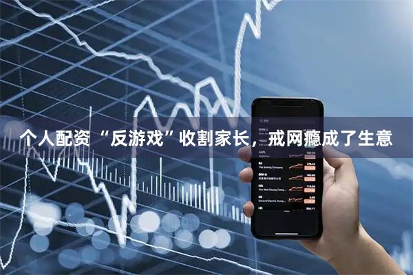 个人配资 “反游戏”收割家长，戒网瘾成了生意