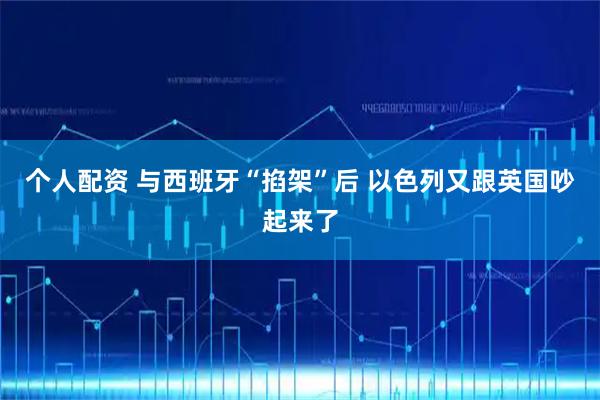 个人配资 与西班牙“掐架”后 以色列又跟英国吵起来了